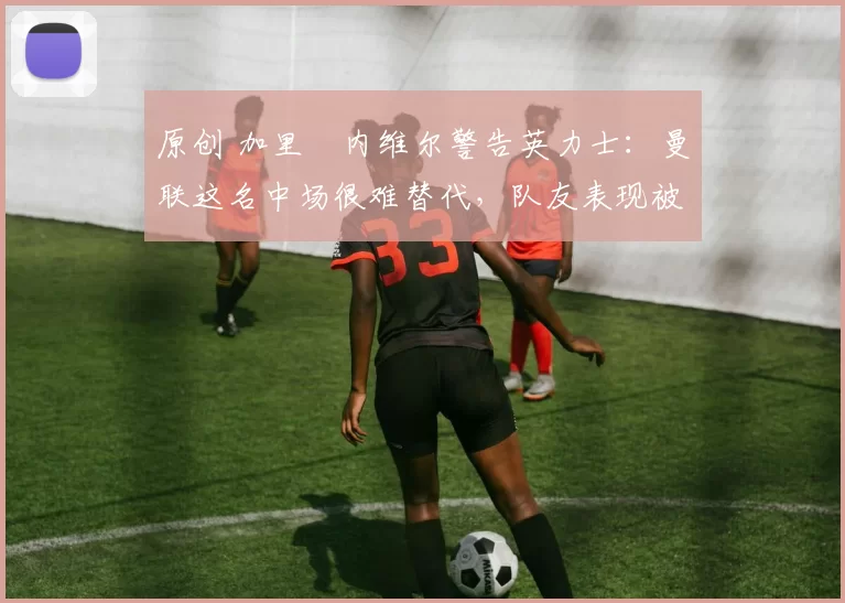 原创 加里・内维尔警告英力士：曼联这名中场很难替代，队友表现被赞 “离谱”