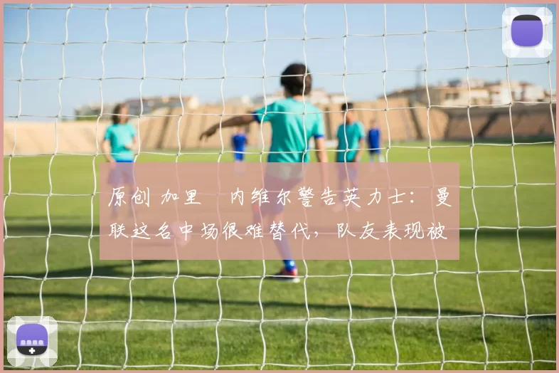 原创 加里・内维尔警告英力士：曼联这名中场很难替代，队友表现被赞 “离谱”