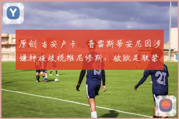 原创 吉安卢卡・普雷斯蒂安尼因涉嫌种族歧视维尼修斯，被欧足联禁赛