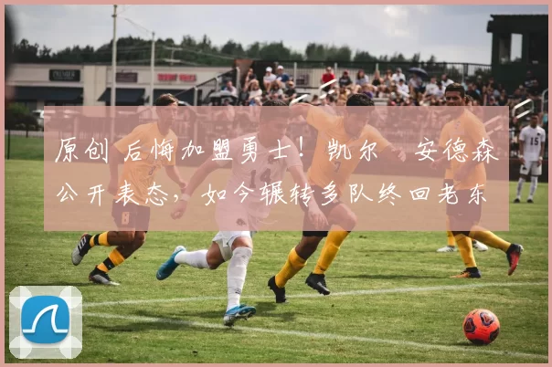 原创 后悔加盟勇士！凯尔・安德森公开表态，如今辗转多队终回老东家