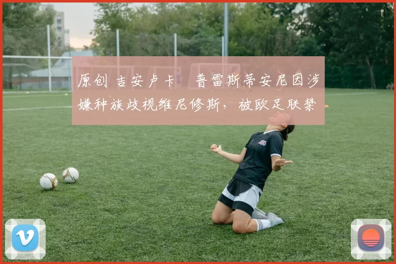 原创 吉安卢卡・普雷斯蒂安尼因涉嫌种族歧视维尼修斯,被欧足联禁赛