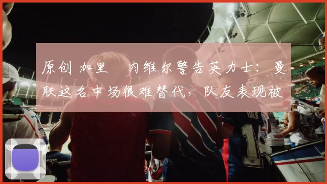 原创 加里・内维尔警告英力士：曼联这名中场很难替代，队友表现被赞 “离谱”