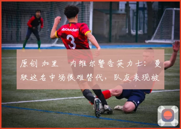 原创 加里・内维尔警告英力士:曼联这名中场很难替代,队友表现被赞 “离谱”