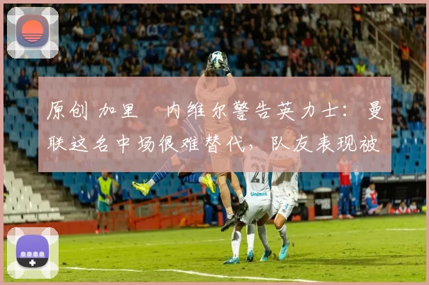 原创 加里・内维尔警告英力士：曼联这名中场很难替代，队友表现被赞 “离谱”