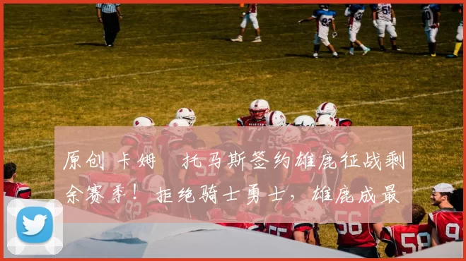 原创 卡姆・托马斯签约雄鹿征战剩余赛季！拒绝骑士勇士，雄鹿成最优选