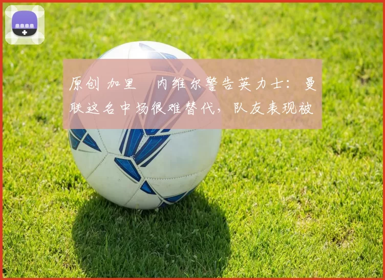 原创 加里・内维尔警告英力士：曼联这名中场很难替代，队友表现被赞 “离谱”