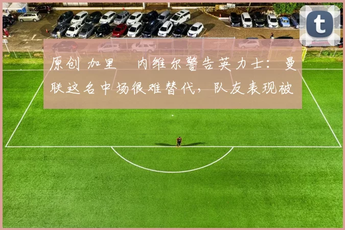 原创 加里・内维尔警告英力士：曼联这名中场很难替代，队友表现被赞 “离谱”