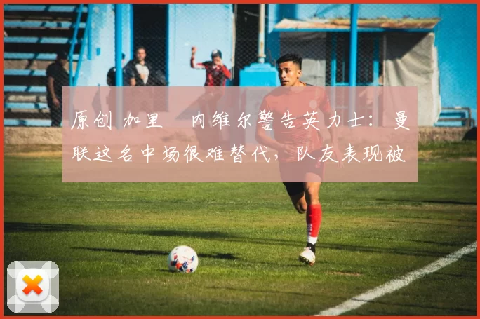 原创 加里・内维尔警告英力士：曼联这名中场很难替代，队友表现被赞 “离谱”