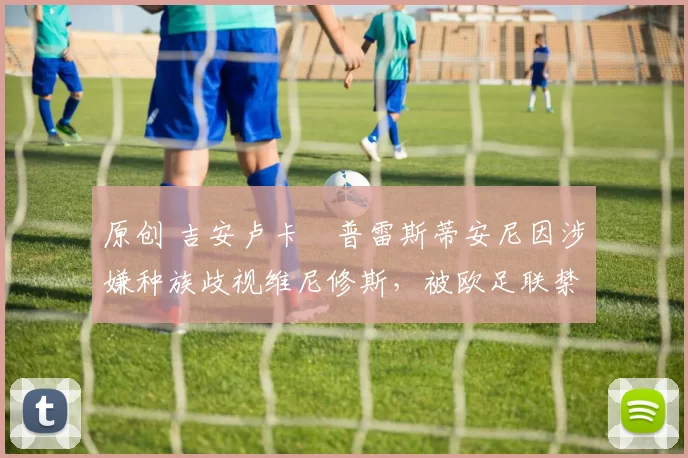 原创 吉安卢卡・普雷斯蒂安尼因涉嫌种族歧视维尼修斯,被欧足联禁赛