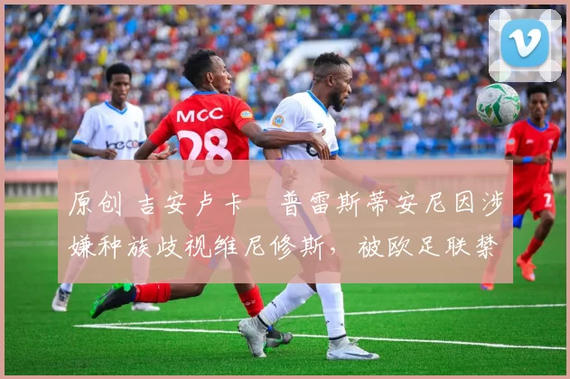 原创 吉安卢卡・普雷斯蒂安尼因涉嫌种族歧视维尼修斯,被欧足联禁赛