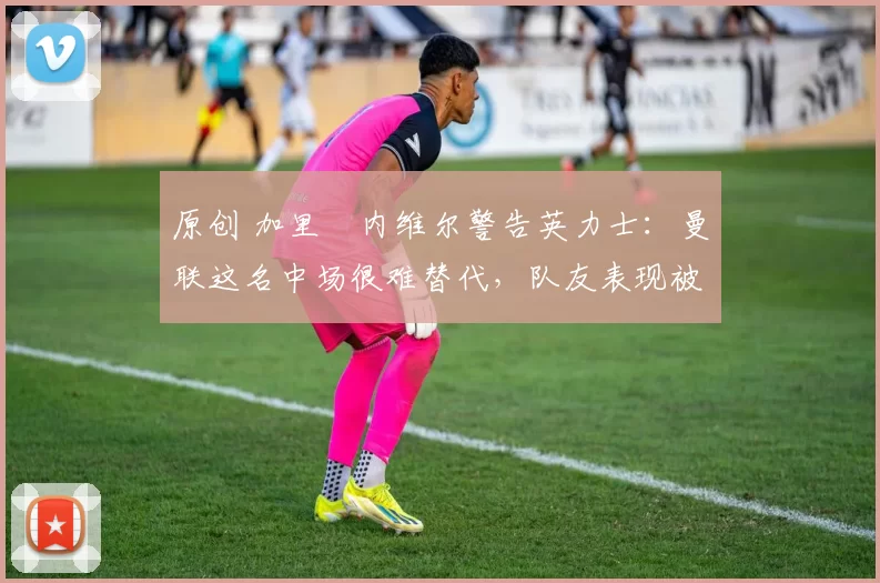 原创 加里・内维尔警告英力士:曼联这名中场很难替代,队友表现被赞 “离谱”