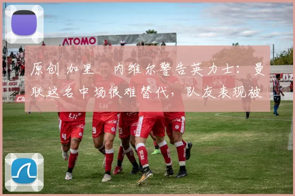 原创 加里・内维尔警告英力士：曼联这名中场很难替代，队友表现被赞 “离谱”