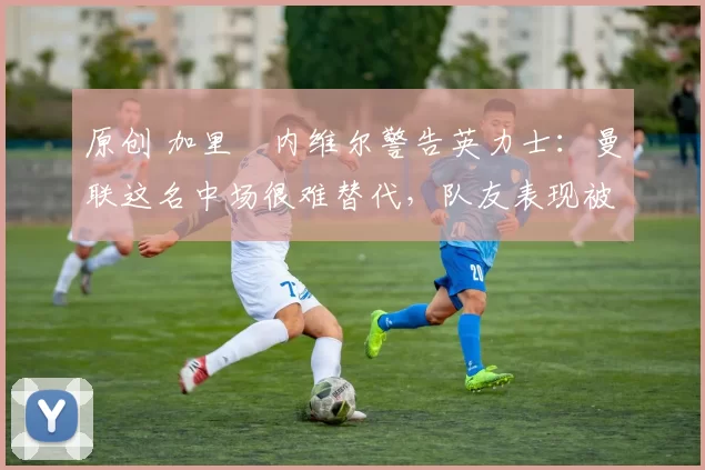 原创 加里・内维尔警告英力士：曼联这名中场很难替代，队友表现被赞 “离谱”