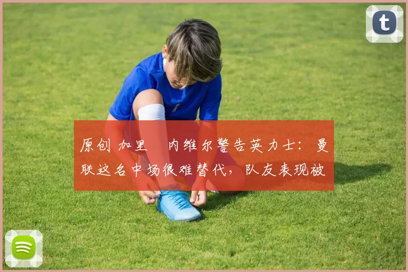 原创 加里・内维尔警告英力士：曼联这名中场很难替代，队友表现被赞 “离谱”