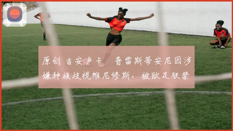 原创 吉安卢卡・普雷斯蒂安尼因涉嫌种族歧视维尼修斯，被欧足联禁赛