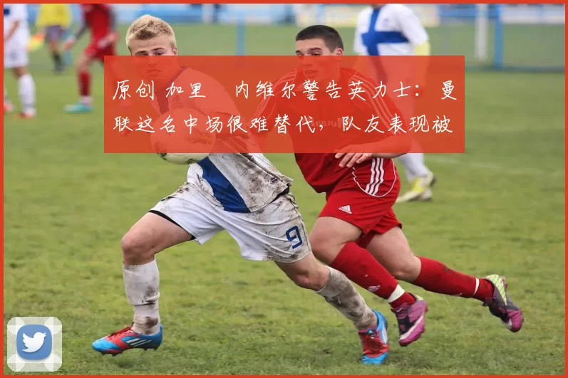 原创 加里・内维尔警告英力士:曼联这名中场很难替代,队友表现被赞 “离谱”