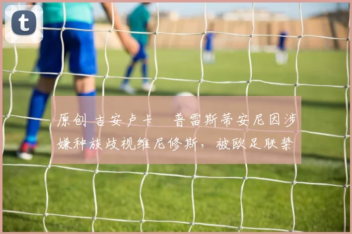 原创 吉安卢卡・普雷斯蒂安尼因涉嫌种族歧视维尼修斯，被欧足联禁赛