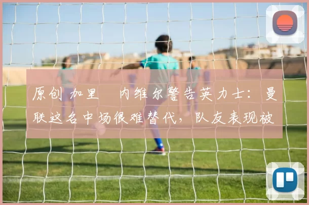 原创 加里・内维尔警告英力士：曼联这名中场很难替代，队友表现被赞 “离谱”