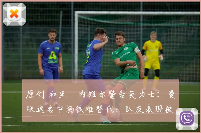 原创 加里・内维尔警告英力士：曼联这名中场很难替代，队友表现被赞 “离谱”