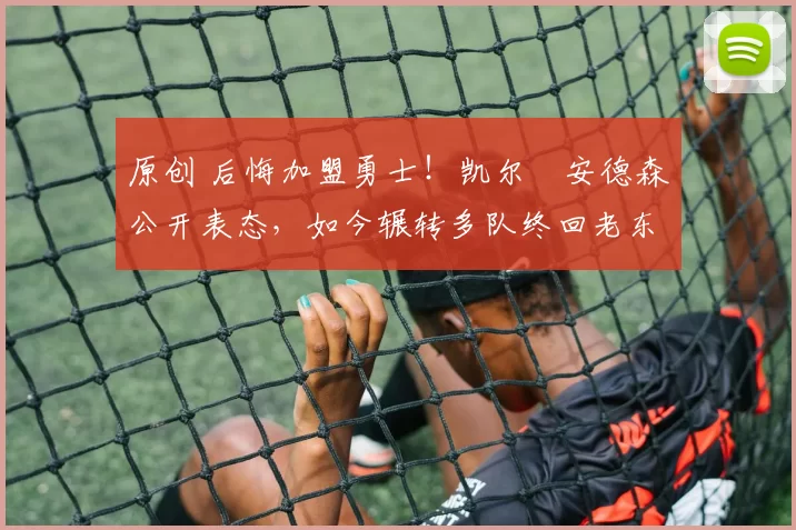 原创 后悔加盟勇士!凯尔・安德森公开表态,如今辗转多队终回老东家