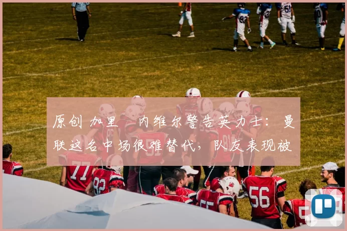 原创 加里・内维尔警告英力士：曼联这名中场很难替代，队友表现被赞 “离谱”