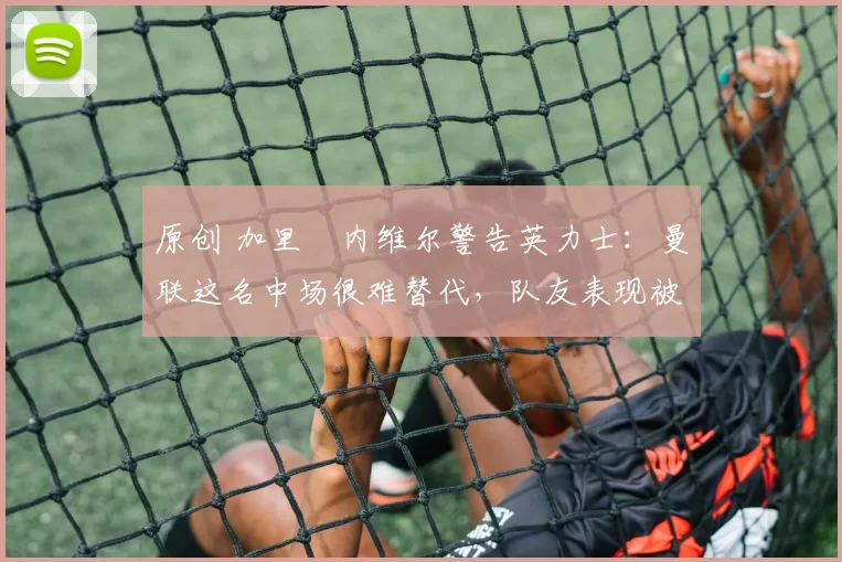 原创 加里・内维尔警告英力士：曼联这名中场很难替代，队友表现被赞 “离谱”