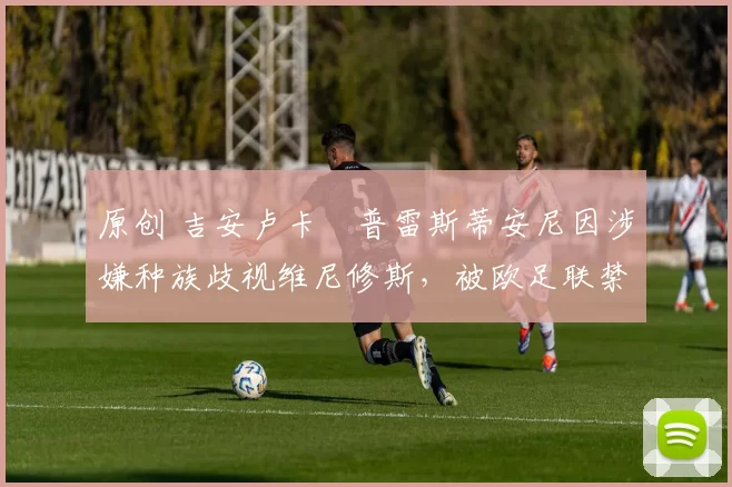 原创 吉安卢卡・普雷斯蒂安尼因涉嫌种族歧视维尼修斯,被欧足联禁赛