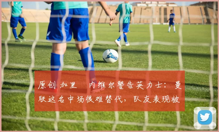 原创 加里・内维尔警告英力士:曼联这名中场很难替代,队友表现被赞 “离谱”