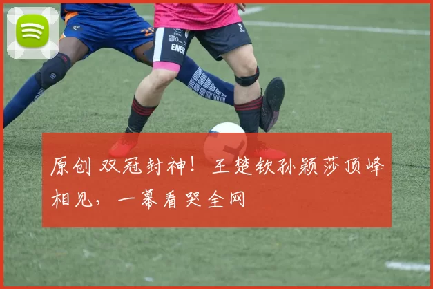 原创 双冠封神！王楚钦孙颖莎顶峰相见，一幕看哭全网