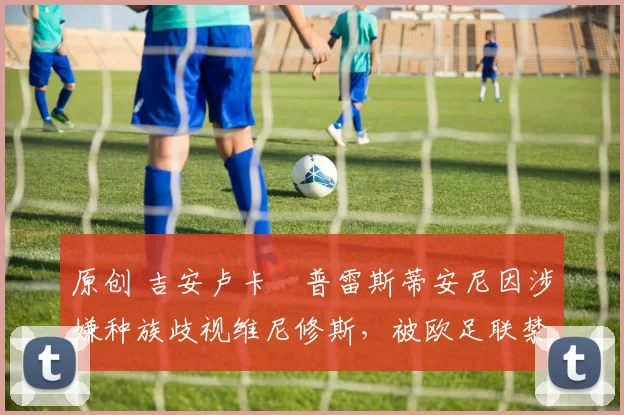 原创 吉安卢卡・普雷斯蒂安尼因涉嫌种族歧视维尼修斯，被欧足联禁赛