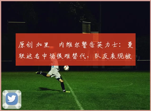 原创 加里・内维尔警告英力士：曼联这名中场很难替代，队友表现被赞 “离谱”