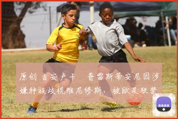 原创 吉安卢卡・普雷斯蒂安尼因涉嫌种族歧视维尼修斯，被欧足联禁赛