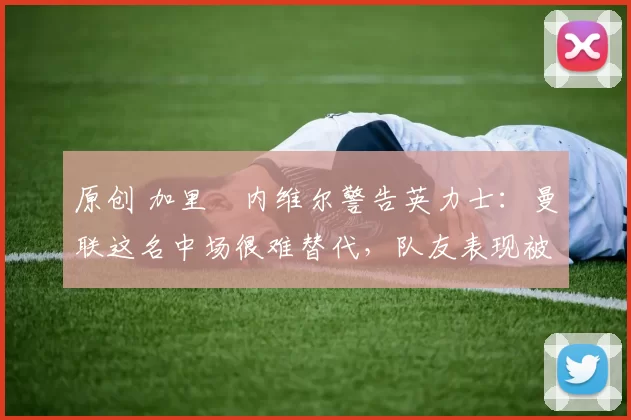 原创 加里・内维尔警告英力士:曼联这名中场很难替代,队友表现被赞 “离谱”