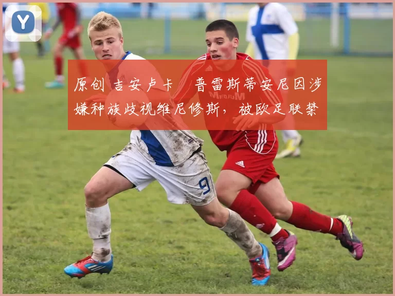 原创 吉安卢卡・普雷斯蒂安尼因涉嫌种族歧视维尼修斯，被欧足联禁赛
