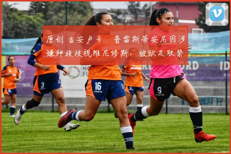 原创 吉安卢卡・普雷斯蒂安尼因涉嫌种族歧视维尼修斯,被欧足联禁赛