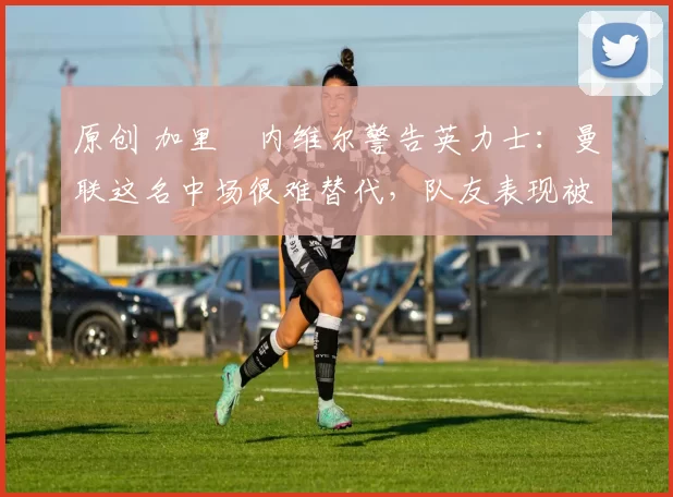 原创 加里・内维尔警告英力士:曼联这名中场很难替代,队友表现被赞 “离谱”