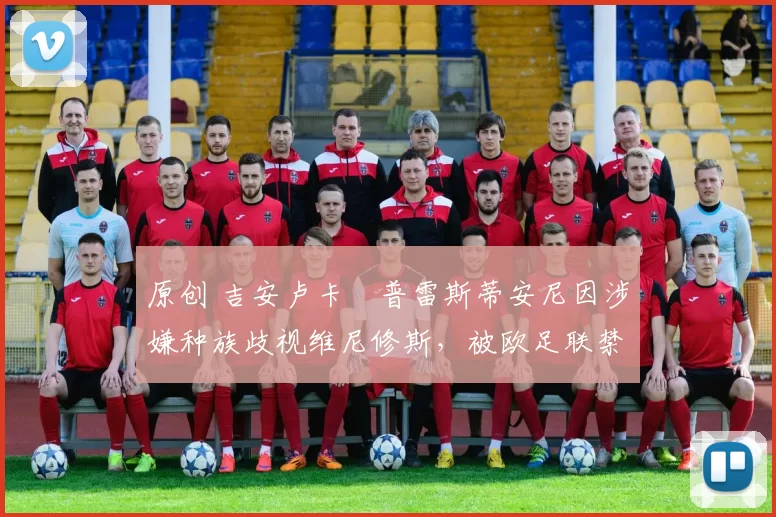 原创 吉安卢卡・普雷斯蒂安尼因涉嫌种族歧视维尼修斯，被欧足联禁赛