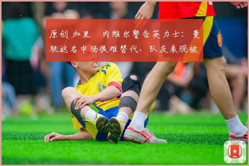 原创 加里・内维尔警告英力士：曼联这名中场很难替代，队友表现被赞 “离谱”