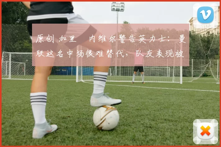 原创 加里・内维尔警告英力士：曼联这名中场很难替代，队友表现被赞 “离谱”