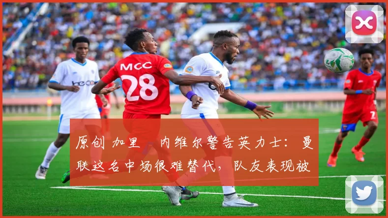 原创 加里・内维尔警告英力士：曼联这名中场很难替代，队友表现被赞 “离谱”