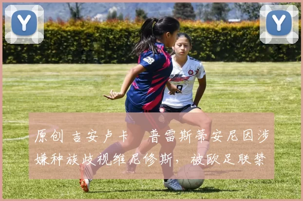 原创 吉安卢卡・普雷斯蒂安尼因涉嫌种族歧视维尼修斯，被欧足联禁赛