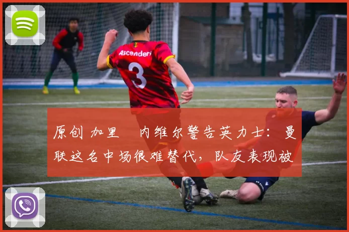 原创 加里・内维尔警告英力士：曼联这名中场很难替代，队友表现被赞 “离谱”