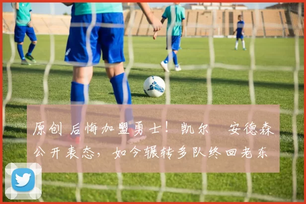 原创 后悔加盟勇士！凯尔・安德森公开表态，如今辗转多队终回老东家