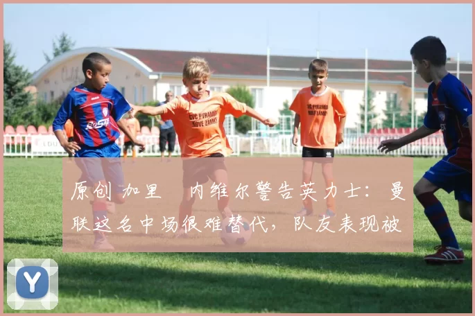 原创 加里・内维尔警告英力士：曼联这名中场很难替代，队友表现被赞 “离谱”