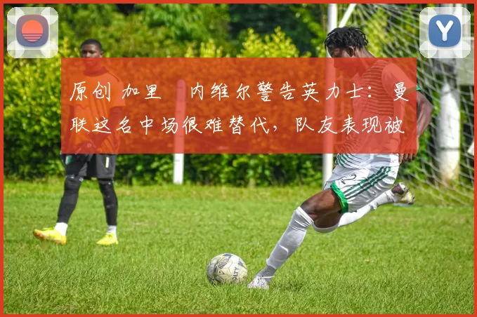 原创 加里・内维尔警告英力士：曼联这名中场很难替代，队友表现被赞 “离谱”