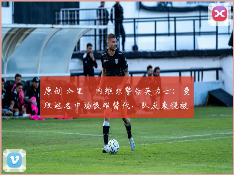 原创 加里・内维尔警告英力士：曼联这名中场很难替代，队友表现被赞 “离谱”