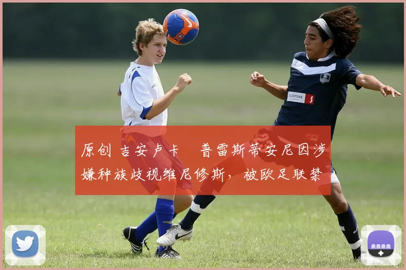 原创 吉安卢卡・普雷斯蒂安尼因涉嫌种族歧视维尼修斯，被欧足联禁赛
