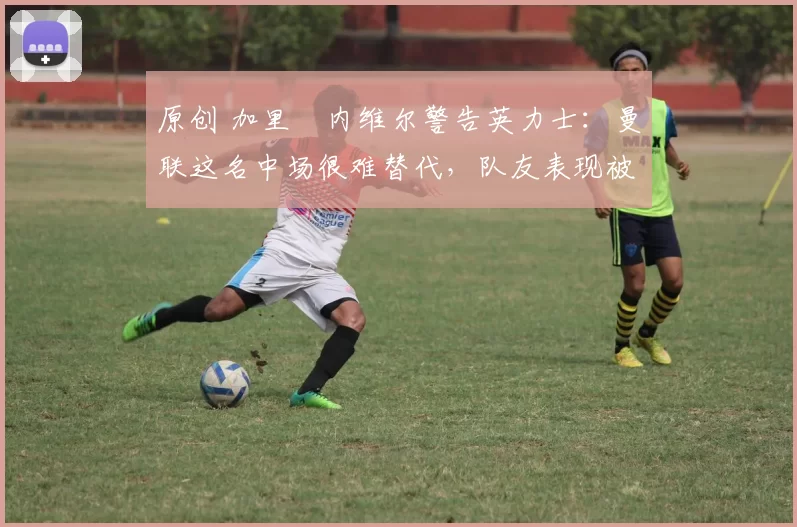 原创 加里・内维尔警告英力士：曼联这名中场很难替代，队友表现被赞 “离谱”