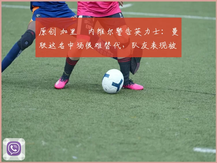 原创 加里・内维尔警告英力士：曼联这名中场很难替代，队友表现被赞 “离谱”