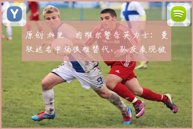 原创 加里・内维尔警告英力士:曼联这名中场很难替代,队友表现被赞 “离谱”